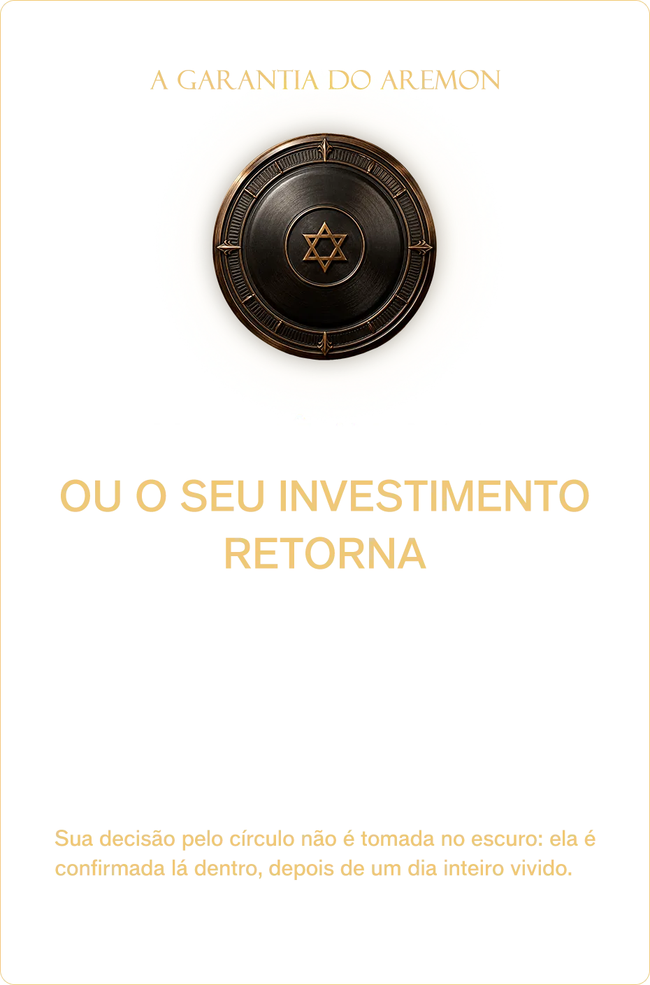 A garantia do Aremon. Ou você avança… ou o seu investimento retorna. Viva o primeiro dia inteiro: a manhã, a tarde, as primeiras experiências. Se, ao fim do dia 1, você concluir que nada se moveu, procure a equipe antes do segundo dia começar: 100% do que você investiu volta, no mesmo meio de pagamento, em poucos dias úteis. Círculo, convidado, tudo. Sem justificativa, sem constrangimento. Sua decisão pelo círculo não é tomada no escuro: ela é confirmada lá dentro, depois de um dia inteiro vivido. O risco fica comigo. O caminho, com você.